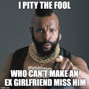 pity the fool who can't make an ex girlfriend miss him